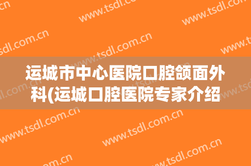 运城市中心医院口腔颌面外科(运城口腔医院专家介绍)