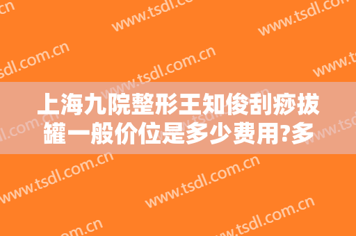 上海九院整形王知俊刮痧拔罐一般价位是多少费用?多长时间恢复?