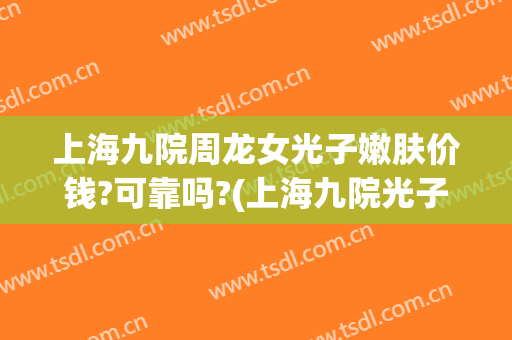 上海九院周龙女光子嫩肤价钱?可靠吗?(上海九院光子嫩肤价格)