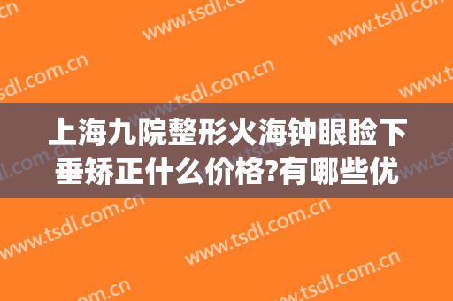 上海九院整形火海钟眼睑下垂矫正什么价格?有哪些优势?(上海九院谁做上眼睑下垂好)