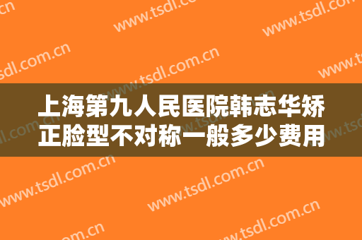 上海第九人民医院韩志华矫正脸型不对称一般多少费用?靠谱吗?