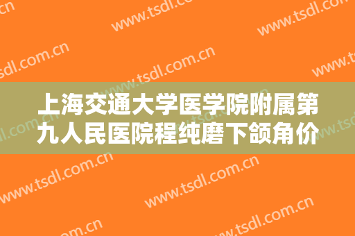上海交通大学医学院附属第九人民医院程纯磨下颌角价格多少钱?靠谱吗?