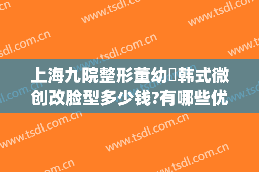 上海九院整形董幼镕韩式微创改脸型多少钱?有哪些优势?(上海九院微整形怎么样)