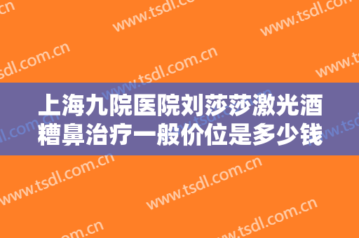 上海九院医院刘莎莎激光酒糟鼻治疗一般价位是多少钱?需要多久恢复?
