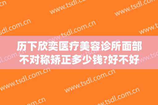 历下欣奕医疗美容诊所面部不对称矫正多少钱?好不好?(济南欣奕医疗美容诊所案例)