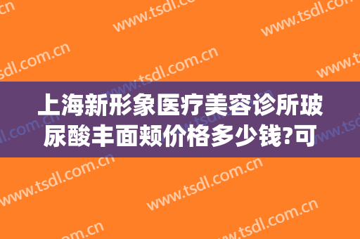 上海新形象医疗美容诊所玻尿酸丰面颊价格多少钱?可靠吗?(医美整形连锁店正式开业)