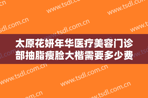 太原花妍年华医疗美容门诊部抽脂瘦脸大楷需要多少费用?效果怎么样?