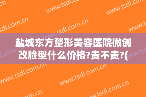盐城东方整形美容医院微创改脸型什么价格?贵不贵?(盐城东方整形美容医院怎么样)