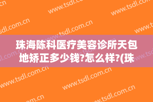 珠海陈科医疗美容诊所天包地矫正多少钱?怎么样?(珠海陈科整形医院)