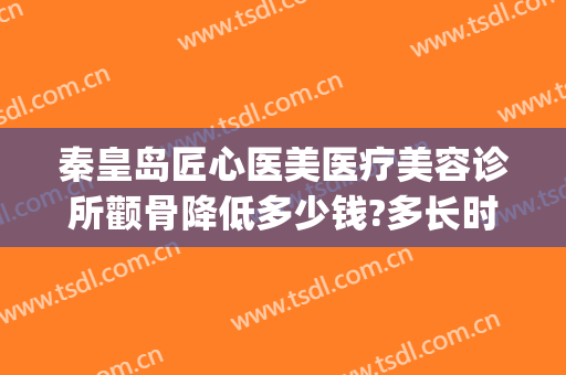秦皇岛匠心医美医疗美容诊所颧骨降低多少钱?多长时间恢复?(颧骨矫正要多少钱)