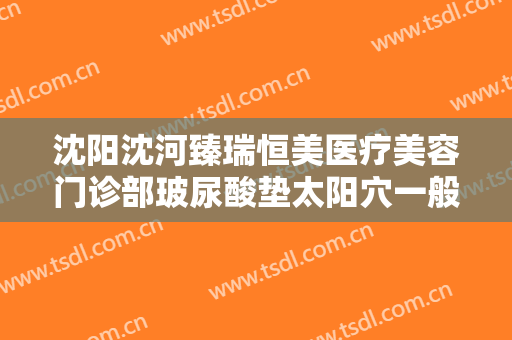 沈阳沈河臻瑞恒美医疗美容门诊部玻尿酸垫太阳穴一般多少费用?好不好?