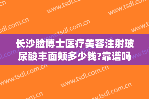 长沙脸博士医疗美容注射玻尿酸丰面颊多少钱?靠谱吗?(长沙脸博士医疗美容地址)