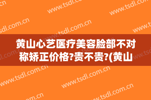 黄山心艺医疗美容脸部不对称矫正价格?贵不贵?(黄山心艺医疗美容脸部不对称矫正价格?贵不贵呀)