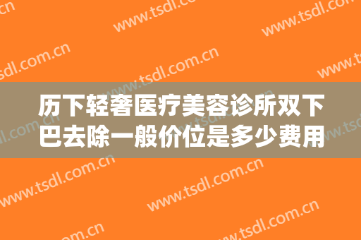 历下轻奢医疗美容诊所双下巴去除一般价位是多少费用?好不好?(下巴美容整形价格)