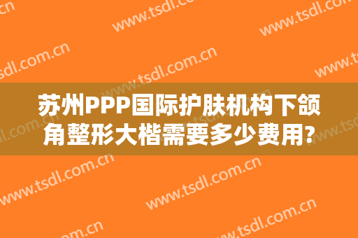 苏州PPP国际护肤机构下颌角整形大楷需要多少费用?靠谱吗?