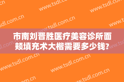 市南刘晋胜医疗美容诊所面颊填充术大楷需要多少钱?有哪些优势?
