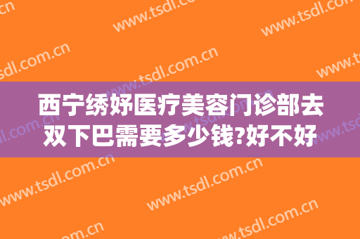 西宁绣妤医疗美容门诊部去双下巴需要多少钱?好不好?(西宁绣妤整形)