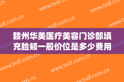 赣州华美医疗美容门诊部填充脸颊一般价位是多少费用?有哪些优势?(赣州华美医院是正规吗)