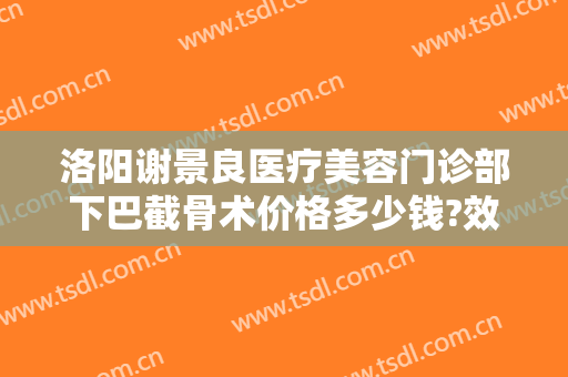 洛阳谢景良医疗美容门诊部下巴截骨术价格多少钱?效果怎么样?