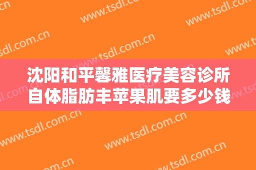 沈阳和平馨雅医疗美容诊所自体脂肪丰苹果肌要多少钱?效果怎么样?
