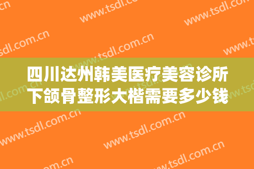 四川达州韩美医疗美容诊所下颌骨整形大楷需要多少钱?靠谱吗?(达州美容整形医院)