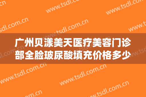 广州贝漾美天医疗美容门诊部全脸玻尿酸填充价格多少钱?好不好?(深圳贝漾美天医疗美容门诊部怎么样)