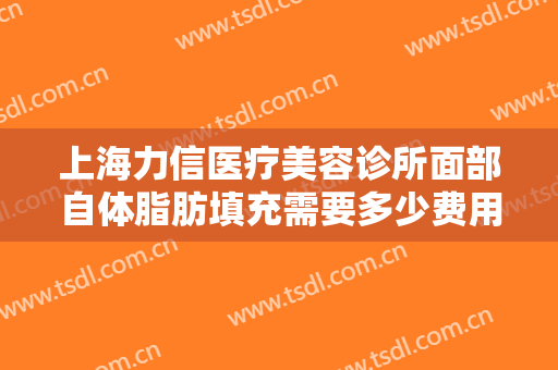 上海力信医疗美容诊所面部自体脂肪填充需要多少费用?可靠吗?