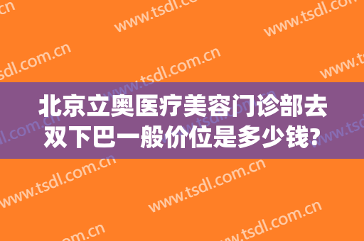 北京立奥医疗美容门诊部去双下巴一般价位是多少钱?可靠吗?(北京立奥医疗美容如何)