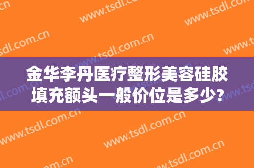 金华李丹医疗整形美容硅胶填充额头一般价位是多少?效果怎么样?(金华李丹整形医院口碑)