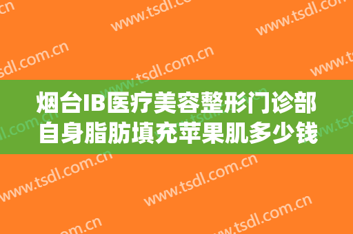 烟台IB医疗美容整形门诊部自身脂肪填充苹果肌多少钱?好不好?(烟台ib整形入股15万)