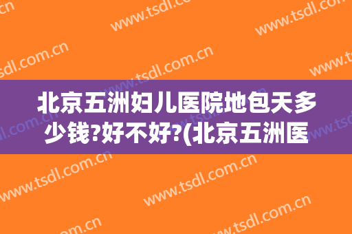 北京五洲妇儿医院地包天多少钱?好不好?(北京五洲医院生孩子大概多少钱)