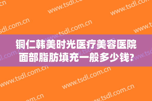 铜仁韩美时光医疗美容医院面部脂肪填充一般多少钱?效果怎么样?(铜仁韩美整形美容医院电话)