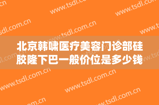 北京韩啸医疗美容门诊部硅胶隆下巴一般价位是多少钱?怎么样?(韩美整形医院正规吗)