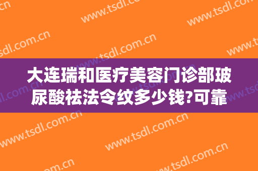 大连瑞和医疗美容门诊部玻尿酸祛法令纹多少钱?可靠吗?(大连瑞丽整形美容医院正规吗)