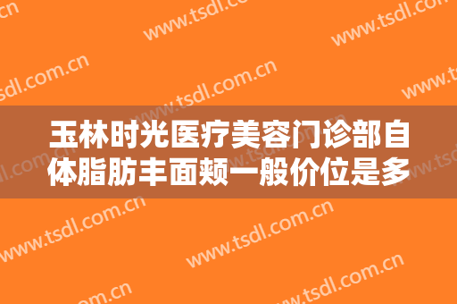 玉林时光医疗美容门诊部自体脂肪丰面颊一般价位是多少费用?多长时间恢复?