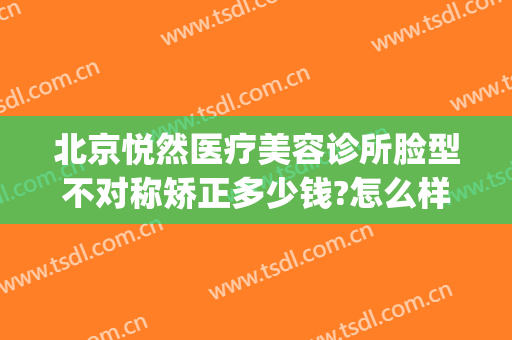 北京悦然医疗美容诊所脸型不对称矫正多少钱?怎么样?(北京悦然医疗美容正规吗)