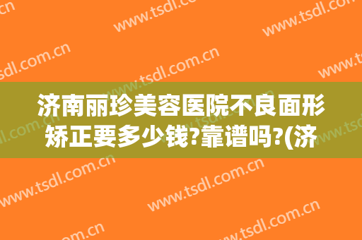 济南丽珍美容医院不良面形矫正要多少钱?靠谱吗?(济南美珍整形怎么样)