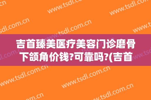 吉首臻美医疗美容门诊磨骨下颌角价钱?可靠吗?(吉首臻美整形医院怎么样)