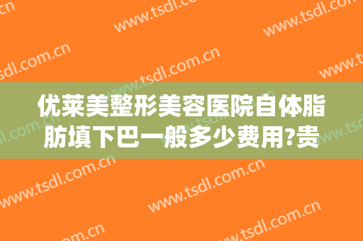 优莱美整形美容医院自体脂肪填下巴一般多少费用?贵不贵?(自体脂肪丰下巴医院比较好)