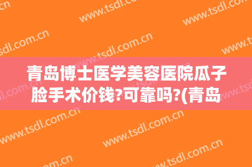 青岛博士医学美容医院瓜子脸手术价钱?可靠吗?(青岛博士医疗整形医院费用)