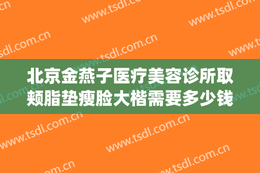 北京金燕子医疗美容诊所取颊脂垫瘦脸大楷需要多少钱?效果怎么样?(北京金燕子整形)