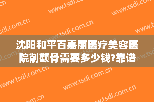 沈阳和平百嘉丽医疗美容医院削颧骨需要多少钱?靠谱吗?(沈阳百嘉丽整形双眼皮医生)