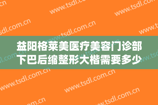 益阳格莱美医疗美容门诊部下巴后缩整形大楷需要多少钱?可靠吗?(整容医院下巴要多少钱)