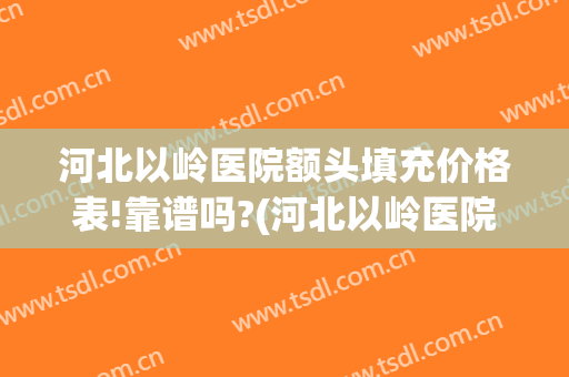 河北以岭医院额头填充价格表!靠谱吗?(河北以岭医院正规吗)