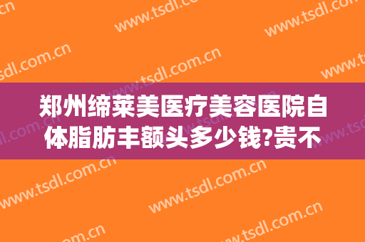 郑州缔莱美医疗美容医院自体脂肪丰额头多少钱?贵不贵?(郑州缔莱美整形医院)