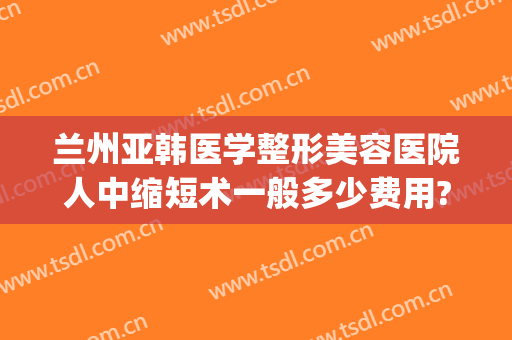 兰州亚韩医学整形美容医院人中缩短术一般多少费用?怎么样?(兰州韩美整形美容医院口碑怎么样)