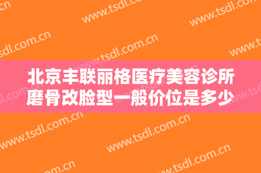 北京丰联丽格医疗美容诊所磨骨改脸型一般价位是多少钱?效果怎么样?