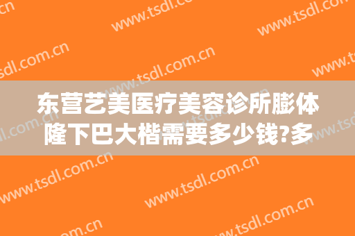 东营艺美医疗美容诊所膨体隆下巴大楷需要多少钱?多长时间恢复?(东营艺美整形美容医院)