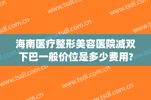 海南医疗整形美容医院减双下巴一般价位是多少费用?怎么样?(整容双下巴多少钱)