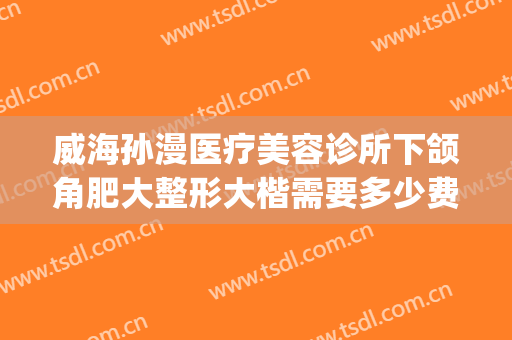 威海孙漫医疗美容诊所下颌角肥大整形大楷需要多少费用?可靠吗?(威海市正规整形医院)